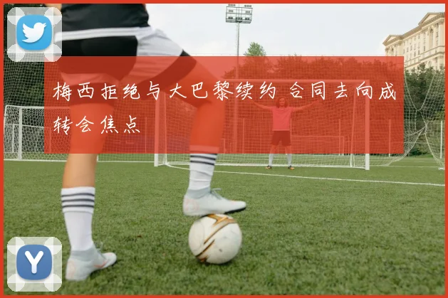 梅西拒绝与大巴黎续约 合同去向成转会焦点