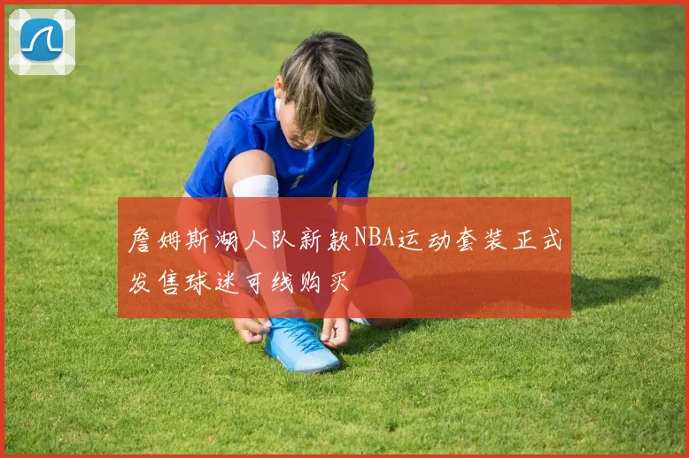 詹姆斯湖人队新款NBA运动套装正式发售球迷可线购买