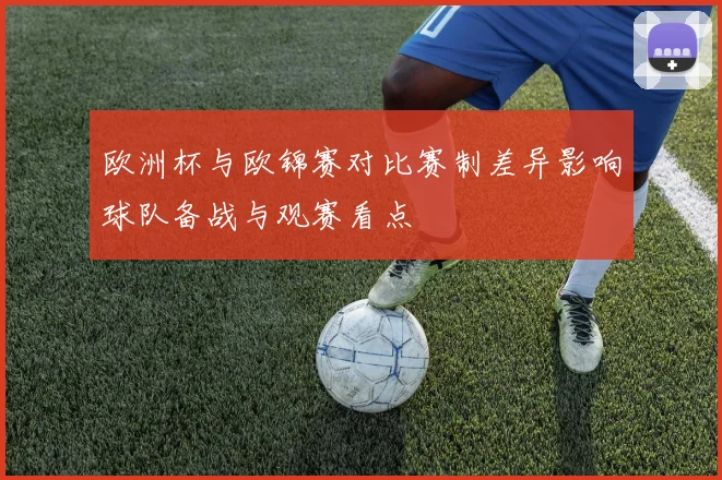 欧洲杯与欧锦赛对比赛制差异影响球队备战与观赛看点