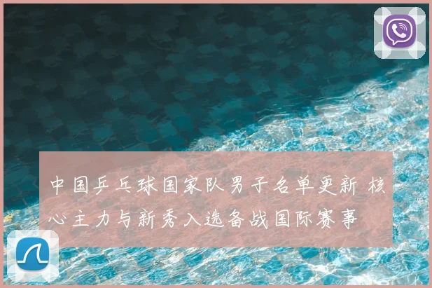 中国乒乓球国家队男子名单更新 核心主力与新秀入选备战国际赛事