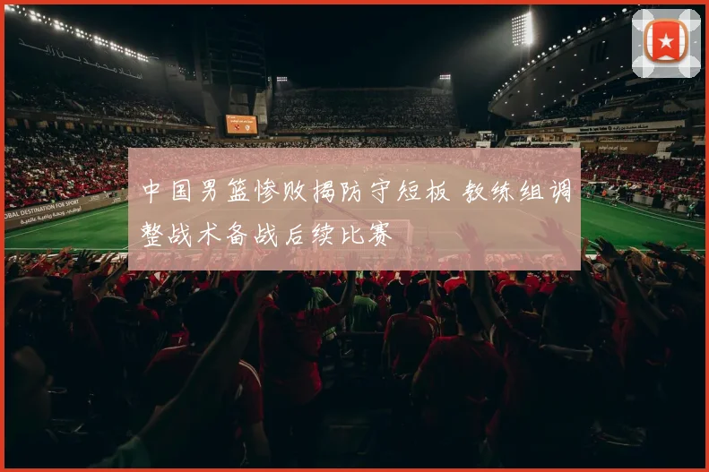 中国男篮惨败揭防守短板 教练组调整战术备战后续比赛