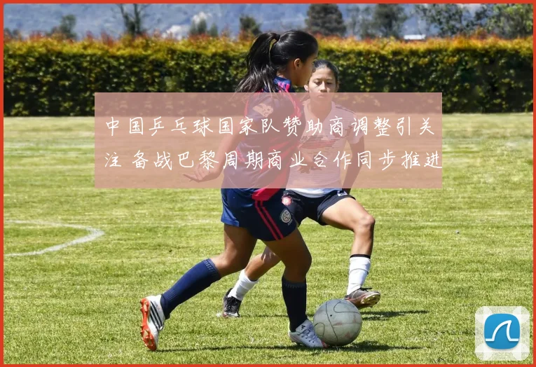 中国乒乓球国家队赞助商调整引关注 备战巴黎周期商业合作同步推进