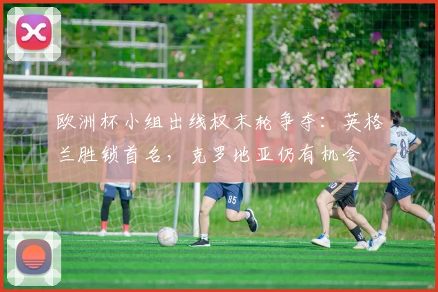 欧洲杯小组出线权末轮争夺:英格兰胜锁首名,克罗地亚仍有机会