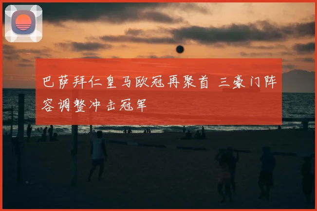 巴萨拜仁皇马欧冠再聚首 三豪门阵容调整冲击冠军