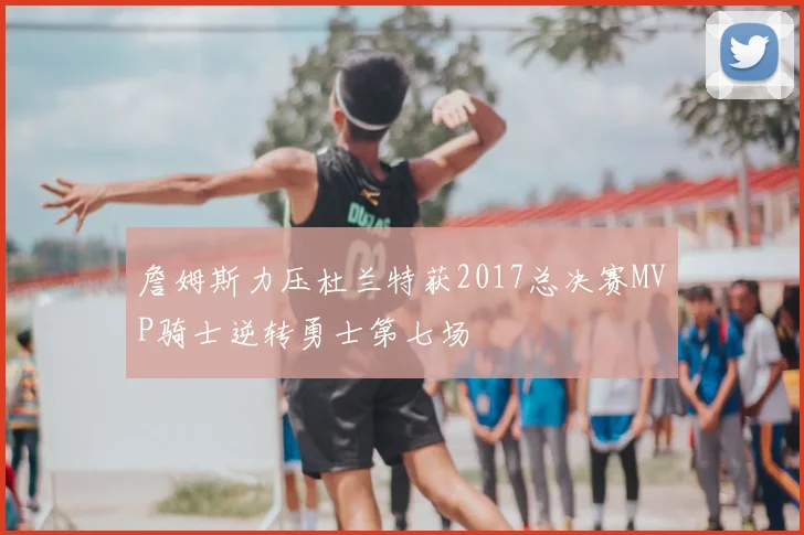 詹姆斯力压杜兰特获2017总决赛MVP骑士逆转勇士第七场