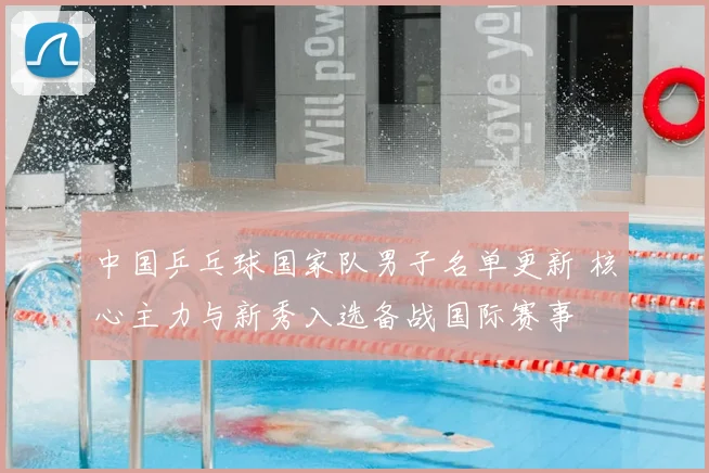 中国乒乓球国家队男子名单更新 核心主力与新秀入选备战国际赛事