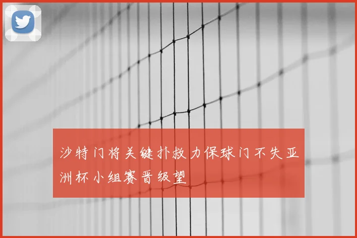 沙特门将关键扑救力保球门不失亚洲杯小组赛晋级望