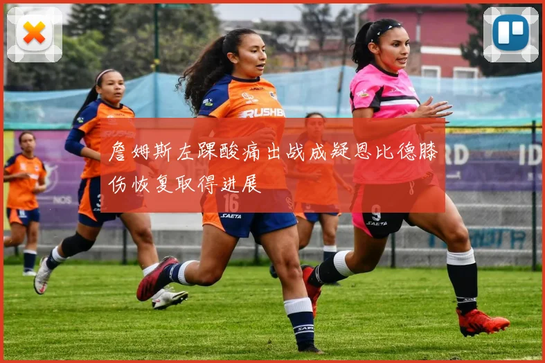 詹姆斯左踝酸痛出战成疑恩比德膝伤恢复取得进展