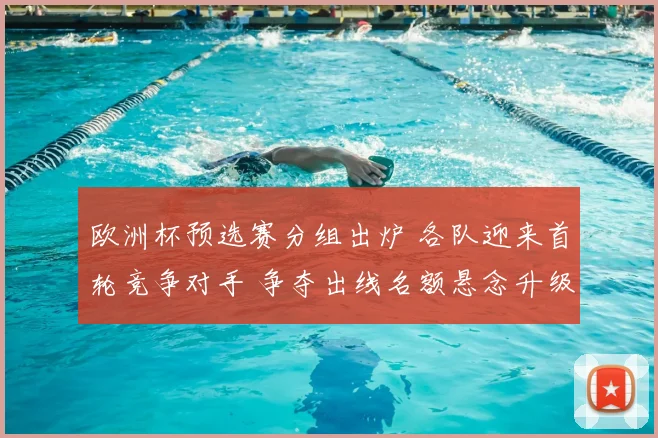 欧洲杯预选赛分组出炉 各队迎来首轮竞争对手 争夺出线名额悬念升级