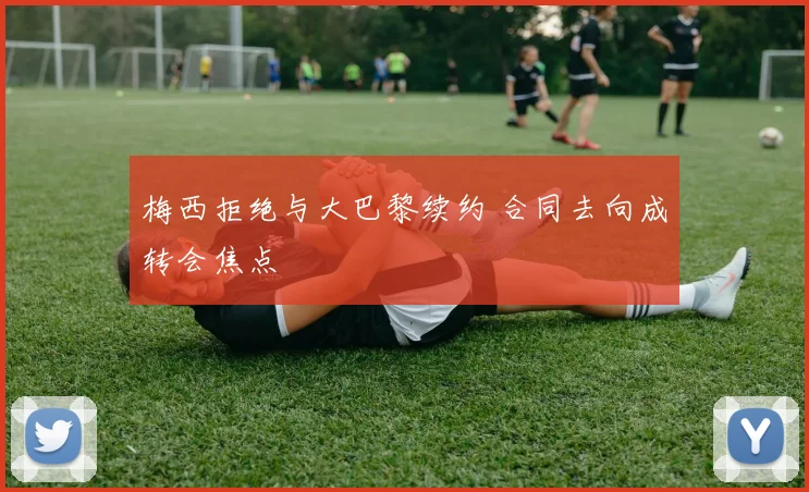 梅西拒绝与大巴黎续约 合同去向成转会焦点