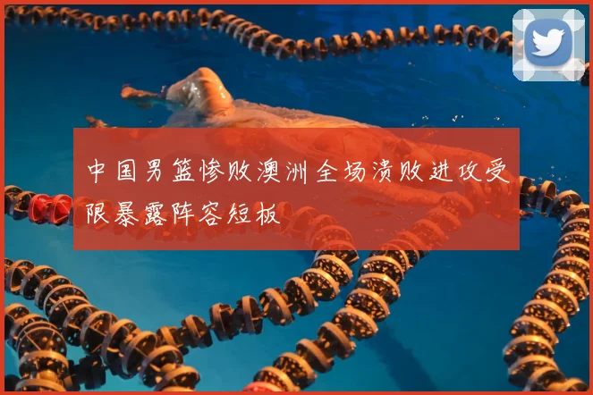 中国男篮惨败澳洲全场溃败进攻受限暴露阵容短板