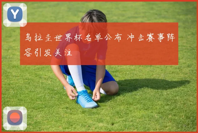 乌拉圭世界杯名单公布 冲击赛事阵容引发关注