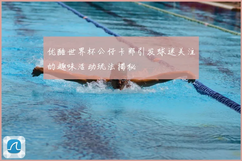 优酷世界杯公仔卡那引发球迷关注的趣味活动玩法揭秘