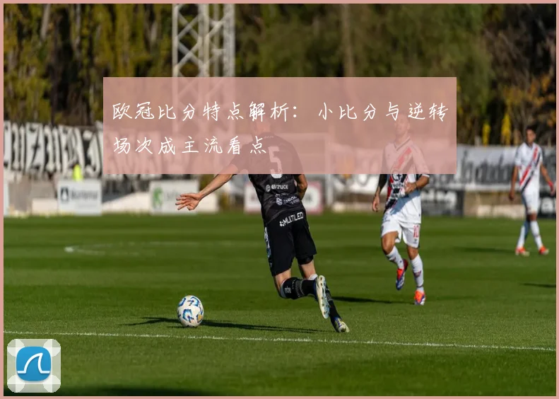 欧冠比分特点解析:小比分与逆转场次成主流看点