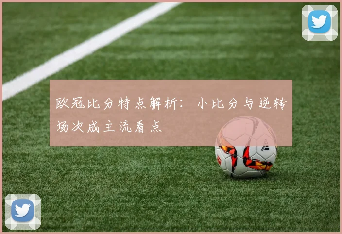 欧冠比分特点解析:小比分与逆转场次成主流看点