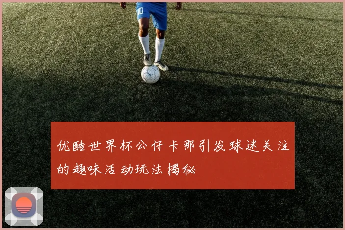 优酷世界杯公仔卡那引发球迷关注的趣味活动玩法揭秘