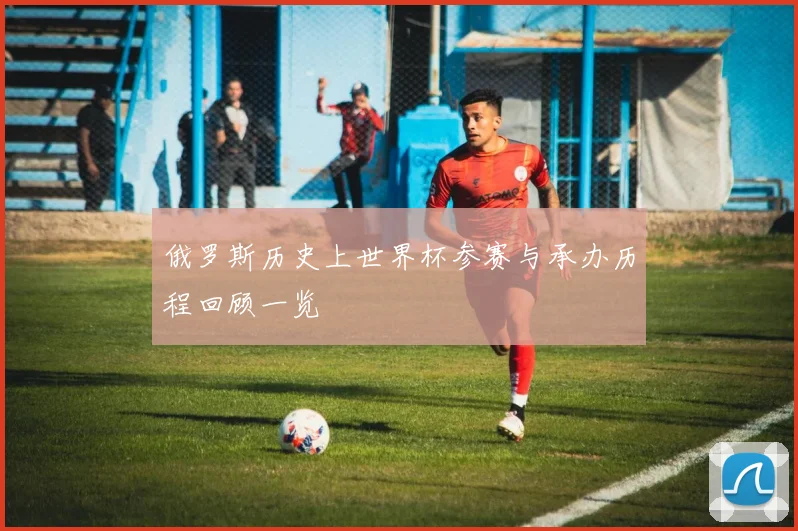 俄罗斯历史上世界杯参赛与承办历程回顾一览